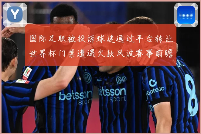 国际足联被投诉球迷通过平台转让世界杯门票遭遇欠款风波赛事前瞻