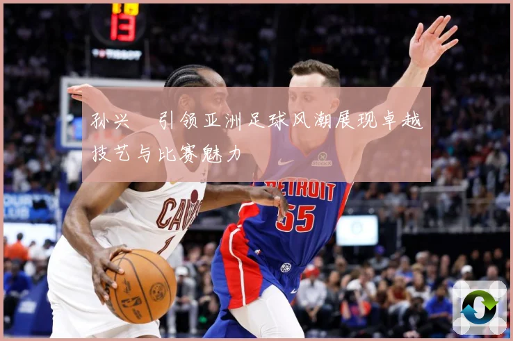 孙兴慜引领亚洲足球风潮展现卓越技艺与比赛魅力