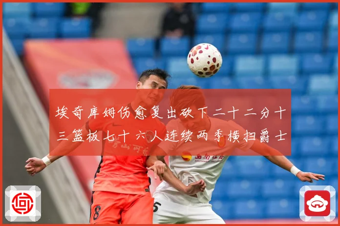 埃奇库姆伤愈复出砍下二十二分十三篮板七十六人连续两季横扫爵士赛场复盘
