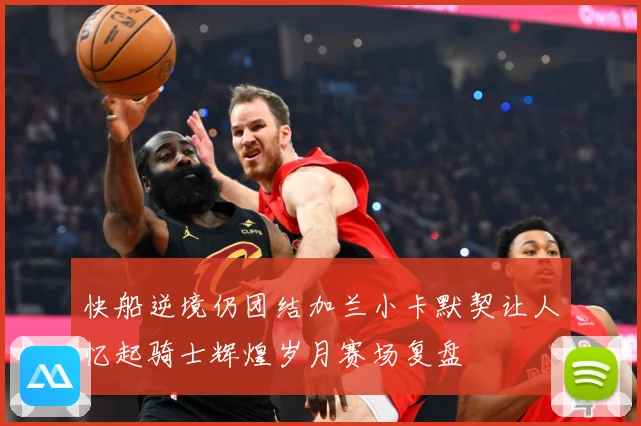 快船逆境仍团结加兰小卡默契让人忆起骑士辉煌岁月赛场复盘