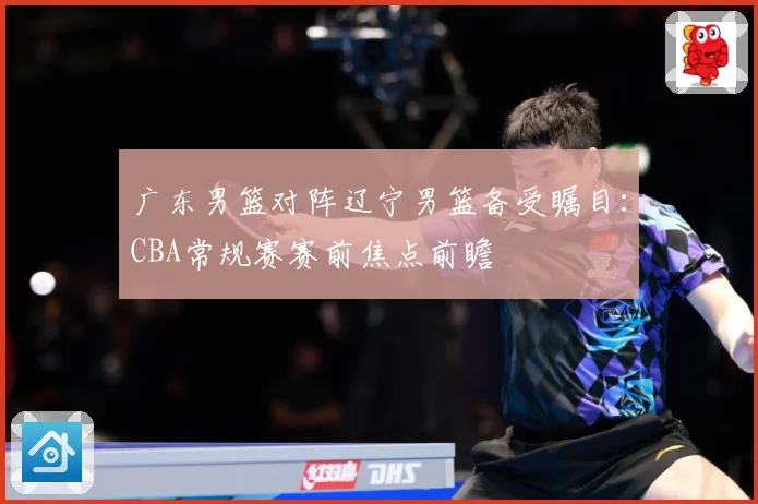 广东男篮对阵辽宁男篮备受瞩目：CBA常规赛赛前焦点前瞻