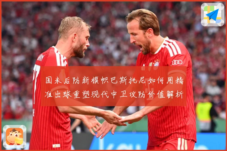 国米后防新旗帜巴斯托尼如何用精准出球重塑现代中卫攻防价值解析