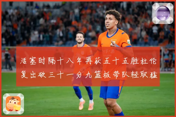 活塞时隔十八年再获五十五胜杜伦复出砍三十一分九篮板带队轻取猛成长观察
