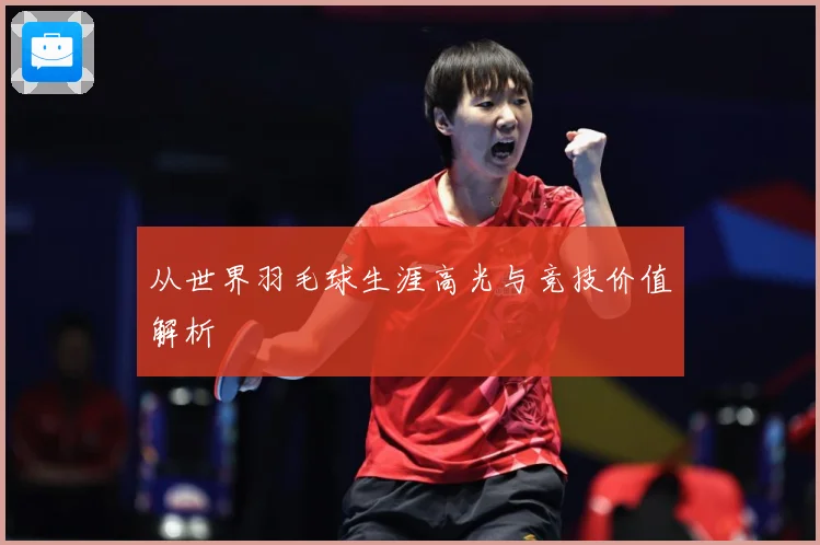 从世界羽毛球生涯高光与竞技价值解析