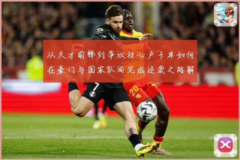 从天才前锋到争议核心卢卡库如何在豪门与国家队间完成逆袭之路解析
