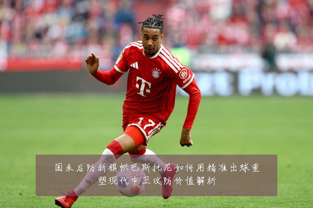 国米后防新旗帜巴斯托尼如何用精准出球重塑现代中卫攻防价值解析