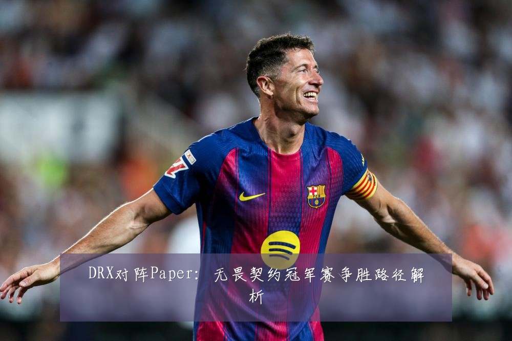 DRX对阵Paper:无畏契约冠军赛争胜路径解析