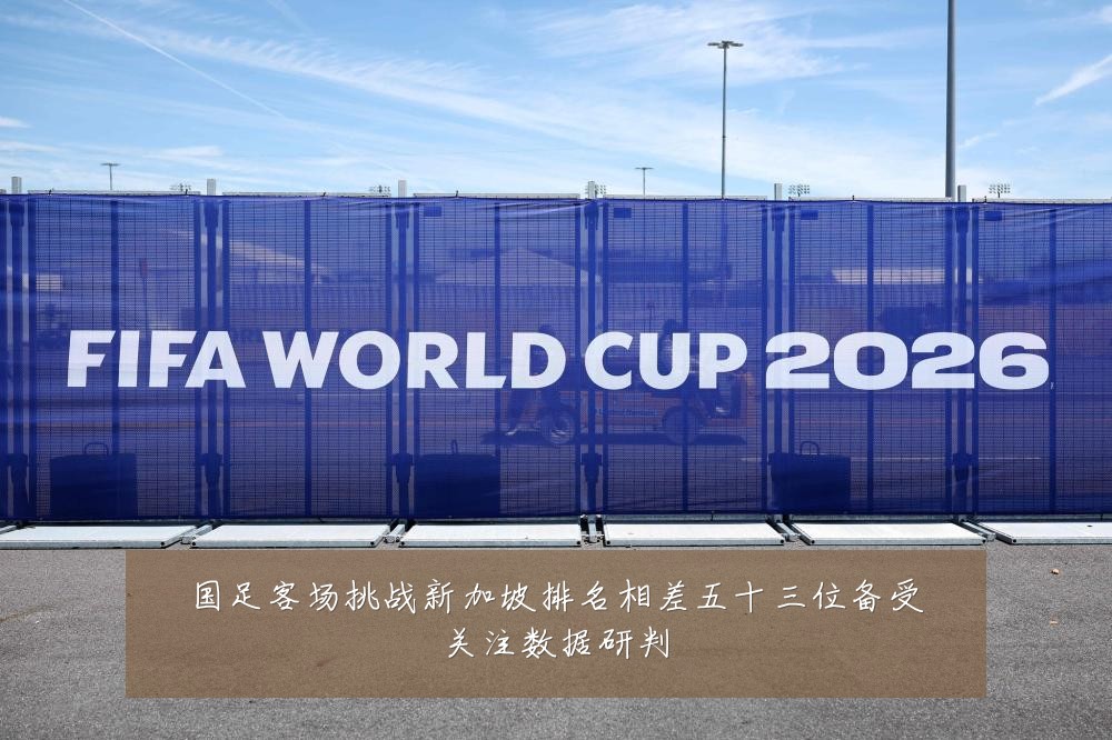 国足客场挑战新加坡排名相差五十三位备受关注数据研判